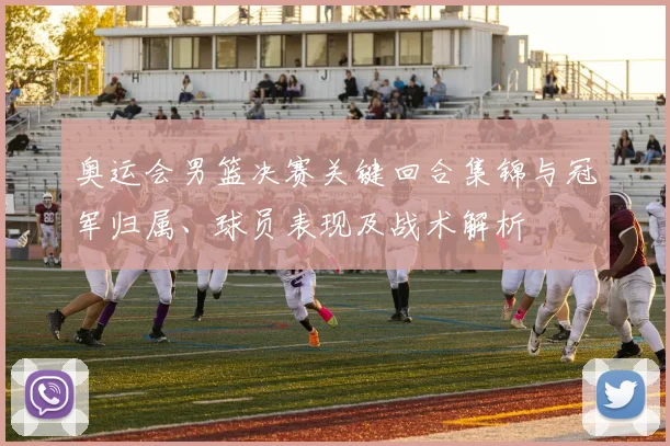 奥运会男篮决赛关键回合集锦与冠军归属、球员表现及战术解析