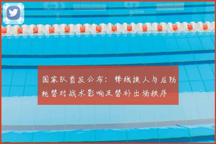 国家队首发公布：锋线换人与后防轮替对战术影响及替补出场秩序