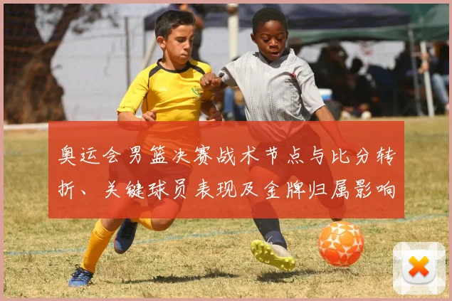 奥运会男篮决赛战术节点与比分转折、关键球员表现及金牌归属影响