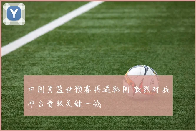 中国男篮世预赛再遇韩国 激烈对抗冲击晋级关键一战