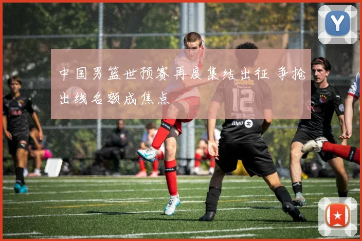 中国男篮世预赛再度集结出征 争抢出线名额成焦点