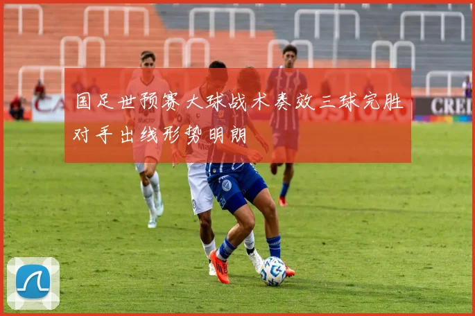 国足世预赛大球战术奏效三球完胜对手出线形势明朗