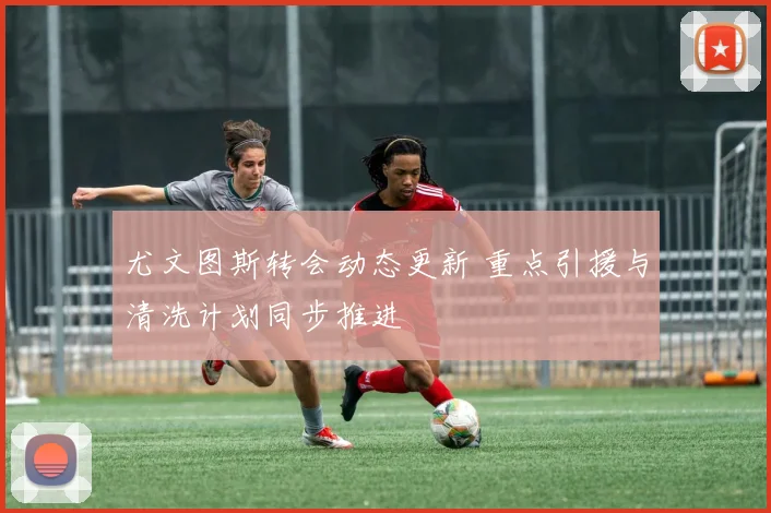 尤文图斯转会动态更新 重点引援与清洗计划同步推进