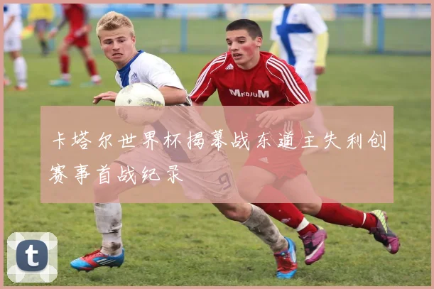 卡塔尔世界杯揭幕战东道主失利创赛事首战纪录