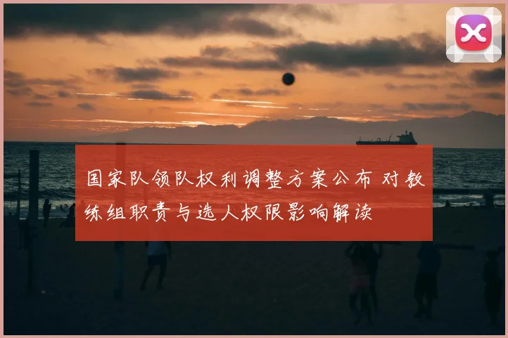国家队领队权利调整方案公布 对教练组职责与选人权限影响解读