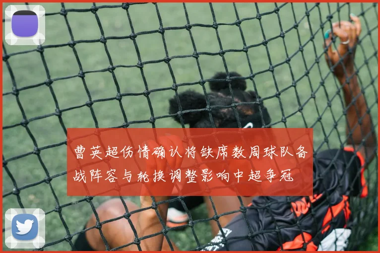 曹英超伤情确认将缺席数周球队备战阵容与轮换调整影响中超争冠