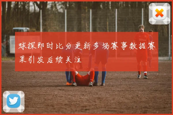 球探即时比分更新多场赛事数据赛果引发后续关注