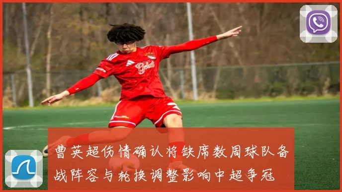 曹英超伤情确认将缺席数周球队备战阵容与轮换调整影响中超争冠