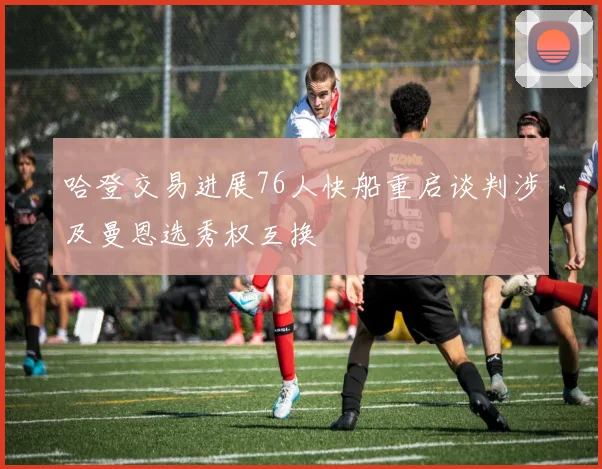 哈登交易进展76人快船重启谈判涉及曼恩选秀权互换