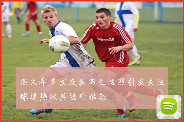热火希罗女友发布生活照引发关注球迷热议其场外动态
