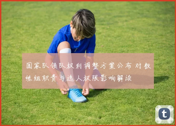 国家队领队权利调整方案公布 对教练组职责与选人权限影响解读