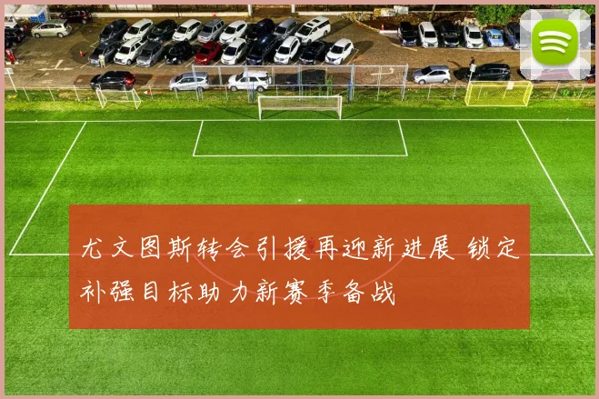 尤文图斯转会引援再迎新进展 锁定补强目标助力新赛季备战