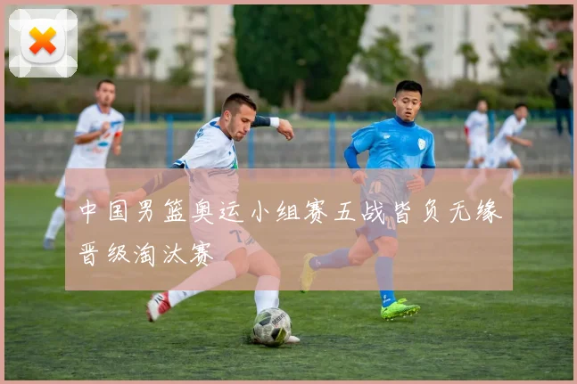 中国男篮奥运小组赛五战皆负无缘晋级淘汰赛