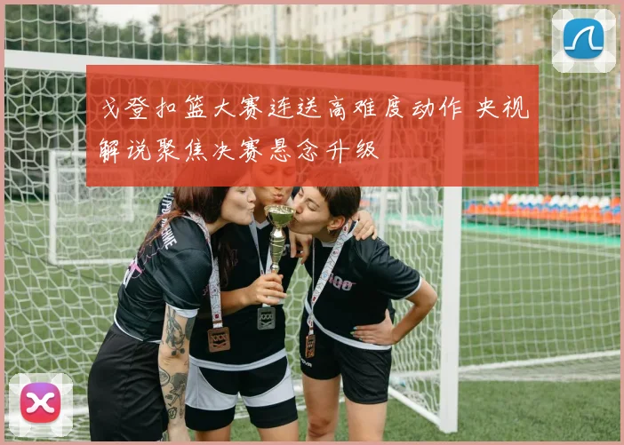 戈登扣篮大赛连送高难度动作 央视解说聚焦决赛悬念升级