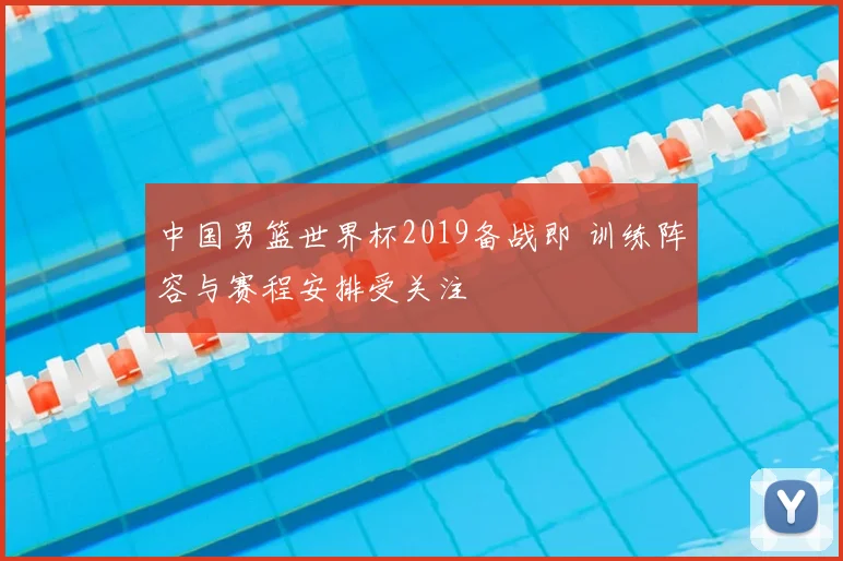 中国男篮世界杯2019备战即 训练阵容与赛程安排受关注