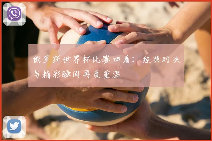 俄罗斯世界杯比赛回看:经典对决与精彩瞬间再度重温