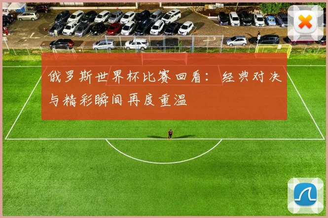 俄罗斯世界杯比赛回看：经典对决与精彩瞬间再度重温