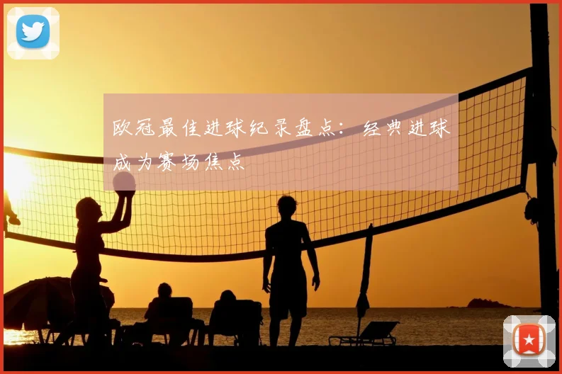欧冠最佳进球纪录盘点：经典进球成为赛场焦点