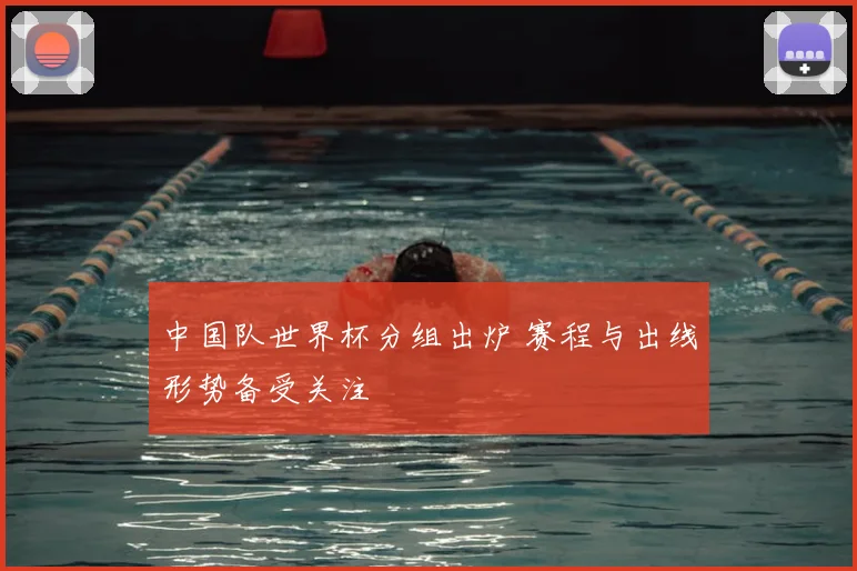 中国队世界杯分组出炉 赛程与出线形势备受关注