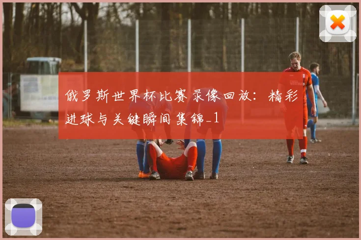 俄罗斯世界杯比赛录像回放：精彩进球与关键瞬间集锦_1