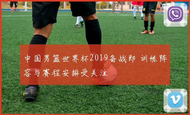 中国男篮世界杯2019备战即 训练阵容与赛程安排受关注