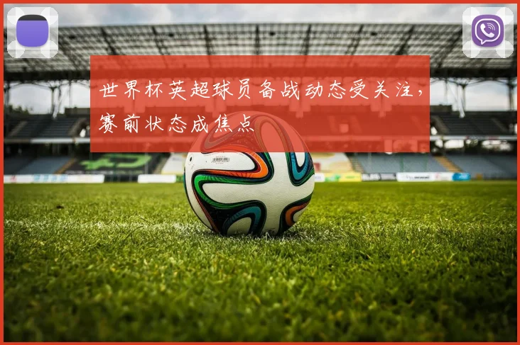世界杯英超球员备战动态受关注,赛前状态成焦点