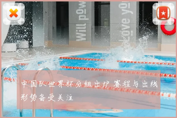中国队世界杯分组出炉 赛程与出线形势备受关注